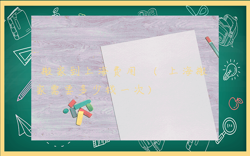 搬家到上海费用 (上海搬家需要多少钱一次)